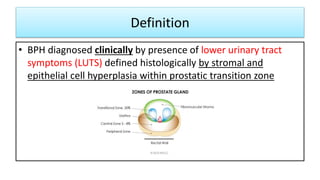 Definition
• BPH diagnosed clinically by presence of lower urinary tract
symptoms (LUTS) defined histologically by stromal and
epithelial cell hyperplasia within prostatic transition zone
 