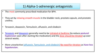 1) Alpha-1-adrenergic antagonists
• The most commonly prescribed medication for BPH.
• They act by relaxing smooth muscle in the bladder neck, prostate capsule, and prostatic
urethra.
• Terazosin, doxazosin, Tamsulosin, alfuzosin, and silodosin
• Terazosin and doxazosin generally need to be initiated at bedtime (to reduce postural
hyptension soon after starting the medication) and the dose should be titrated up over
several weeks.
• More uroselective (alfuzosin, Tamsulosin, and silodosin) No need for titration as have less
hypotension.
 