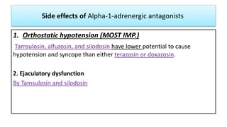 Side effects of Alpha-1-adrenergic antagonists
1. Orthostatic hypotension (MOST IMP.)
Tamsulosin, alfuzosin, and silodosin have lower potential to cause
hypotension and syncope than either terazosin or doxazosin.
2. Ejaculatory dysfunction
By Tamsulosin and silodosin
 