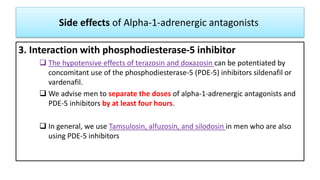 Side effects of Alpha-1-adrenergic antagonists
3. Interaction with phosphodiesterase-5 inhibitor
 The hypotensive effects of terazosin and doxazosin can be potentiated by
concomitant use of the phosphodiesterase-5 (PDE-5) inhibitors sildenafil or
vardenafil.
 We advise men to separate the doses of alpha-1-adrenergic antagonists and
PDE-5 inhibitors by at least four hours.
 In general, we use Tamsulosin, alfuzosin, and silodosin in men who are also
using PDE-5 inhibitors
 
