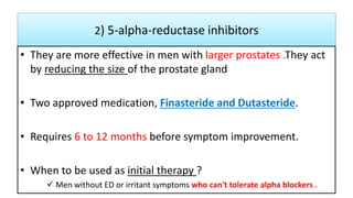2) 5-alpha-reductase inhibitors
• They are more effective in men with larger prostates .They act
by reducing the size of the prostate gland
• Two approved medication, Finasteride and Dutasteride.
• Requires 6 to 12 months before symptom improvement.
• When to be used as initial therapy ?
 Men without ED or irritant symptoms who can't tolerate alpha blockers .
 