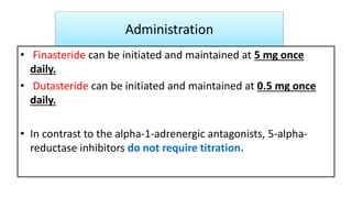 Administration
• Finasteride can be initiated and maintained at 5 mg once
daily.
• Dutasteride can be initiated and maintained at 0.5 mg once
daily.
• In contrast to the alpha-1-adrenergic antagonists, 5-alpha-
reductase inhibitors do not require titration.
 