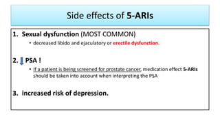 Side effects of 5-ARIs
1. Sexual dysfunction (MOST COMMON)
• decreased libido and ejaculatory or erectile dysfunction.
2. PSA !
• If a patient is being screened for prostate cancer, medication effect 5-ARIs
should be taken into account when interpreting the PSA
3. increased risk of depression.
 
