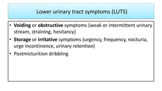 Lower urinary tract symptoms (LUTS)
• Voiding or obstructive symptoms (weak or intermittent urinary
stream, straining, hesitancy)
• Storage or irritative symptoms (urgency, frequency, nocturia,
urge incontinence, urinary retention)
• Postmicturition dribbling
 