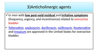3)Anticholinergic agents
In men with low post-void residual and irritative symptoms
(frequency, urgency, and incontinence) related to overactive
bladder
• Tolterodine, oxybutynin, darifenacin, solifenacin, fesoterodine
and trospium are approved in the United States for overactive
bladder.
 