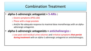 Combination Treatment
• alpha-1-adrenergic antagonist + 5-ARIs :
oSevere symptoms (IPSS ≥20)
oThose with a large prostate
oAnd/or No adequate response to maximal dose monotherapy with an alpha-
adrenergic antagonist.
• alpha-1-adrenergic antagonists + anticholinergics :
oLow post-void residual urine volumes and irritative symptoms that persist
during treatment with an alpha-1-adrenergic antagonist or anticholinergics.
 