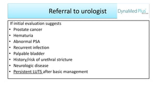 Referral to urologist
If initial evaluation suggests
• Prostate cancer
• Hematuria
• Abnormal PSA
• Recurrent infection
• Palpable bladder
• History/risk of urethral stricture
• Neurologic disease
• Persistent LUTS after basic management
 