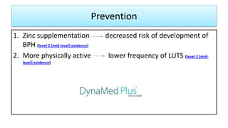 Prevention
1. Zinc supplementation decreased risk of development of
BPH (level 2 [mid-level] evidence)
2. More physically active lower frequency of LUTS (level 2 [mid-
level] evidence)
 