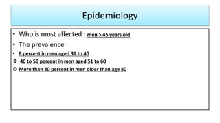 Epidemiology
• Who is most affected : men > 45 years old
• The prevalence :
• 8 percent in men aged 31 to 40
 40 to 50 percent in men aged 51 to 60
 More than 80 percent in men older than age 80
 