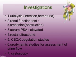 Investigations
• 1.urialysis (infection,hematuria)
• 2.renal function test :
  s.creatinine(obstruction)
• 3.serum PSA : elevated
• 4.rectal ultrasound
• 5. CBC/Coagulation studies
• 6.urodynamic studies for assessment of
  urine flow
• 7. cystoscopy
 