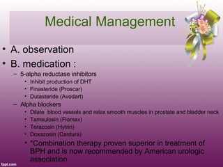 Medical Management
• A. observation
• B. medication :
  – 5-alpha reductase inhibitors
      • Inhibit production of DHT
      • Finasteride (Proscar)
      • Dutasteride (Avodart)
  – Alpha blockers
      •   Dilate blood vessels and relax smooth muscles in prostate and bladder neck
      •   Tamsulosin (Flomax)
      •   Terazosin (Hytrin)
      •   Doxazosin (Cardura)
      • *Combination therapy proven superior in treatment of
        BPH and is now recommended by American urologic
        association
 