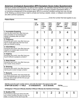 American Urological Association BPH Symptom Score Index Questionnaire
Having to urinate more frequently, as well as more urgently, can definitely interrupt the flow of your day.
You should know that frequent urination is often a symptom of benign prostatic hyperplasia (BPH), a
no cancerous enlargement of the prostate gland. BPH is a common condition among men over the age
of 50. Waking up several times a night to urinate and having a weaker, slower, or delayed urine stream
are other common symptoms.
___________________________________________________________Circle the number that best applies to you
Patient Name Date
Add the score for each number above, and write the total in the space to the right
SYMPTOM SCORE = 1-7 MILD 8-19 MODERATE 20-35 SEVERE TOTAL______
0=Delighted 1=Pleased 2=Mostly Satisfied 3=Mixed 4=Mostly Not Satisfied 5=Unhappy
8. Quality of life
How would you feel if you had to live with
your urinary condition the way it is now, no
better, no worse, for the rest of your life.
0 1 2 3 4 5
not
at all
less
than
1 time
in 5
less
than
half
the
time
about
half
the time
more
than
half
the time
almost
always
1. Incomplete Emptying
Over the last month how, often have you
had a sensation of not emptying your
bladder completely after you finish
urinating?
0 1 2 3 4 5
2. Frequency
During the last month, how often have you
had to urinate again less than two hours
after you finished urinating
0 1 2 3 4 5
3. Intermittency
During the last month, how often have you
stopped and started again several times
when you urinate?
0 1 2 3 4 5
4. Urgency
During the last month, how often have you
found it difficult to postpone urination?
0 1 2 3 4 5
5. Weak Stream
During the last month, how often have you
had a weak urinary stream?
0 1 2 3 4 5
6. Straining
During the last month, how often have you
had to push or strain to begin urination
0 1 2 3 4 5
7. Nocturia
During the last month, how many times did
you most typically get up to urinate from the
time you went to bed until the time you got
up in the morning?
0 1 2 3 4 5
 