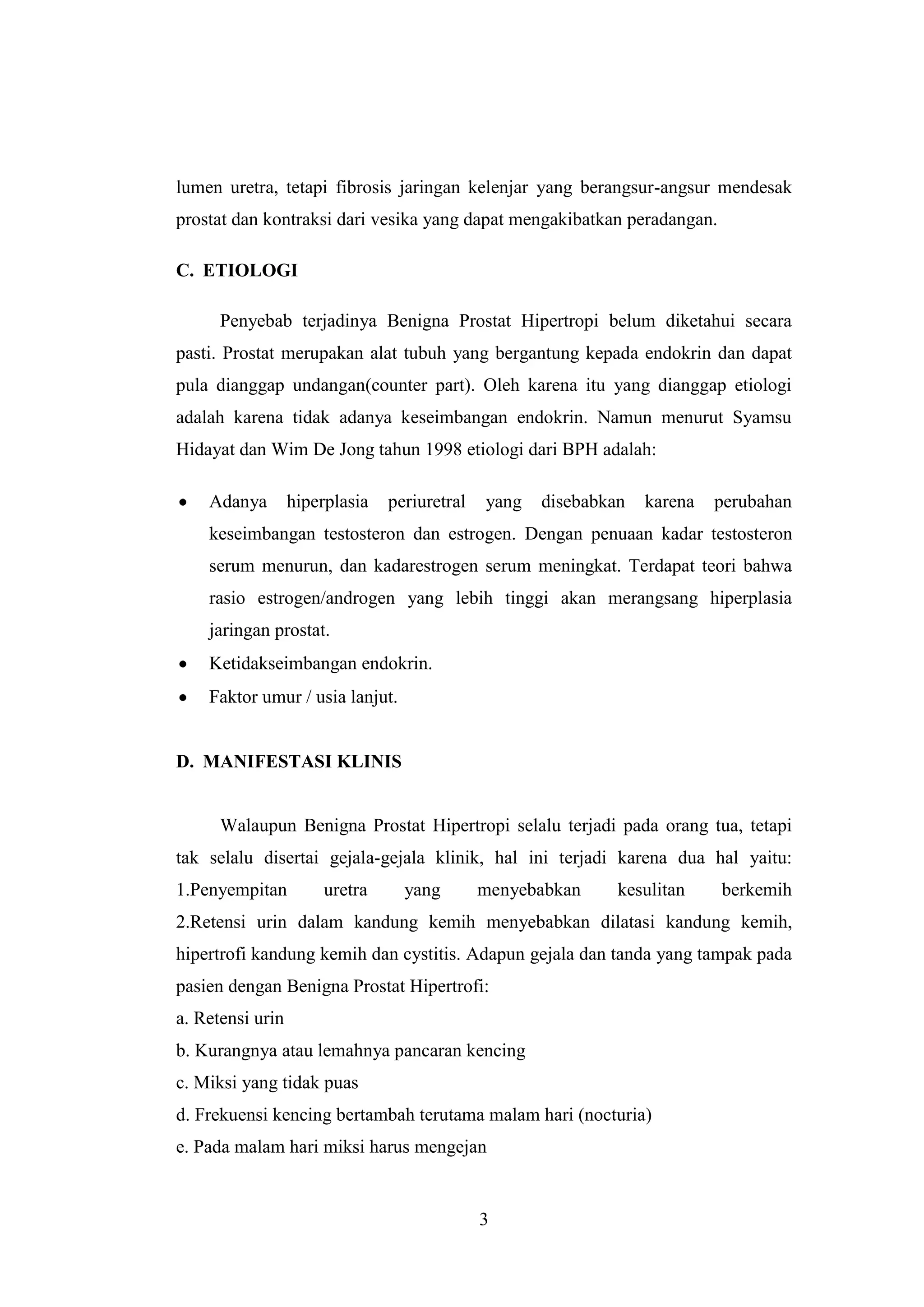 lumen uretra, tetapi fibrosis jaringan kelenjar yang berangsur-angsur mendesak
prostat dan kontraksi dari vesika yang dapat mengakibatkan peradangan.
C. ETIOLOGI
Penyebab terjadinya Benigna Prostat Hipertropi belum diketahui secara
pasti. Prostat merupakan alat tubuh yang bergantung kepada endokrin dan dapat
pula dianggap undangan(counter part). Oleh karena itu yang dianggap etiologi
adalah karena tidak adanya keseimbangan endokrin. Namun menurut Syamsu
Hidayat dan Wim De Jong tahun 1998 etiologi dari BPH adalah:
Adanya

hiperplasia

periuretral

yang

disebabkan

karena

perubahan

keseimbangan testosteron dan estrogen. Dengan penuaan kadar testosteron
serum menurun, dan kadarestrogen serum meningkat. Terdapat teori bahwa
rasio estrogen/androgen yang lebih tinggi akan merangsang hiperplasia
jaringan prostat.
Ketidakseimbangan endokrin.
Faktor umur / usia lanjut.

D. MANIFESTASI KLINIS

Walaupun Benigna Prostat Hipertropi selalu terjadi pada orang tua, tetapi
tak selalu disertai gejala-gejala klinik, hal ini terjadi karena dua hal yaitu:
1.Penyempitan

uretra

yang

menyebabkan

kesulitan

berkemih

2.Retensi urin dalam kandung kemih menyebabkan dilatasi kandung kemih,
hipertrofi kandung kemih dan cystitis. Adapun gejala dan tanda yang tampak pada
pasien dengan Benigna Prostat Hipertrofi:
a. Retensi urin
b. Kurangnya atau lemahnya pancaran kencing
c. Miksi yang tidak puas
d. Frekuensi kencing bertambah terutama malam hari (nocturia)
e. Pada malam hari miksi harus mengejan

3

 