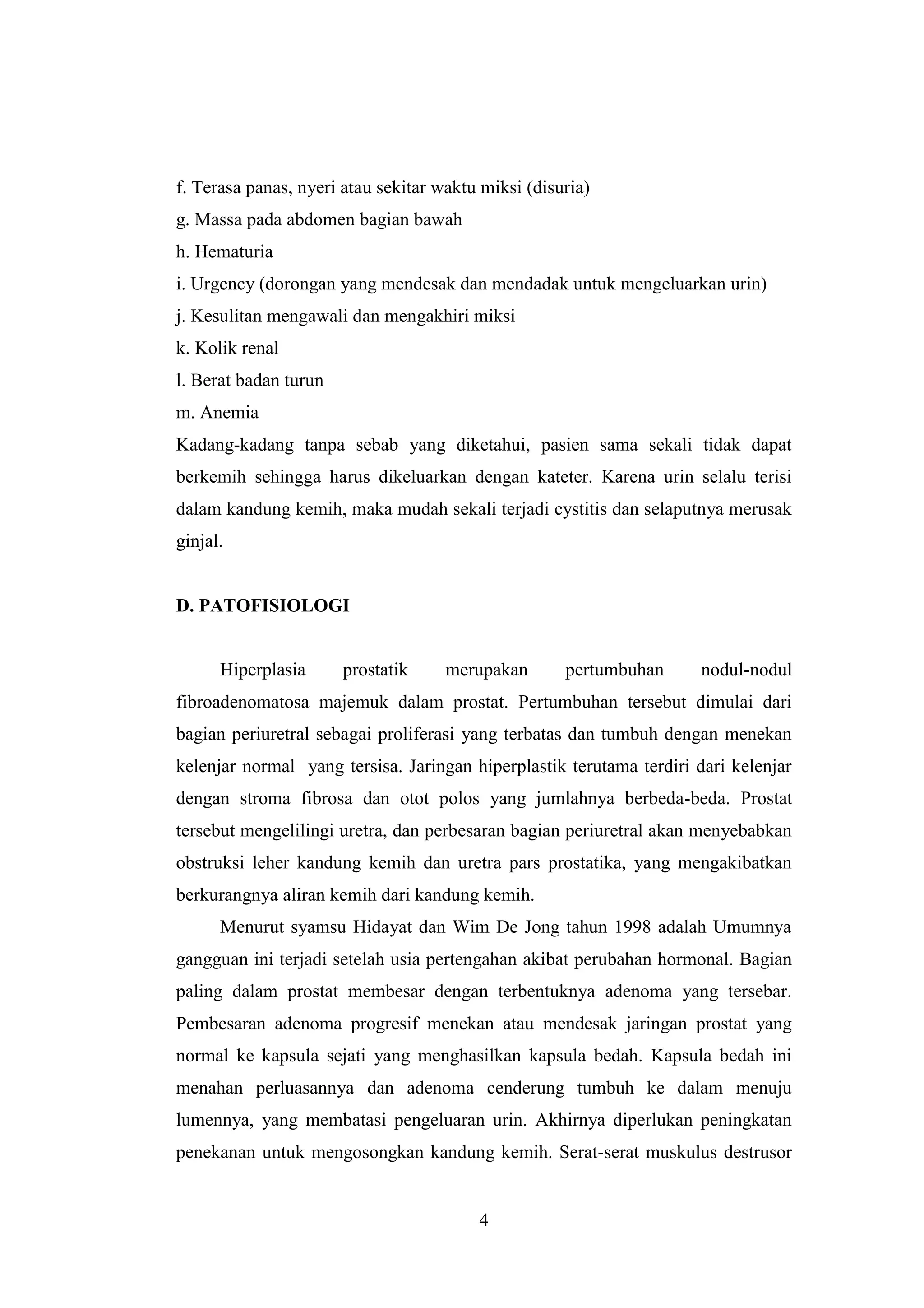 f. Terasa panas, nyeri atau sekitar waktu miksi (disuria)
g. Massa pada abdomen bagian bawah
h. Hematuria
i. Urgency (dorongan yang mendesak dan mendadak untuk mengeluarkan urin)
j. Kesulitan mengawali dan mengakhiri miksi
k. Kolik renal
l. Berat badan turun
m. Anemia
Kadang-kadang tanpa sebab yang diketahui, pasien sama sekali tidak dapat
berkemih sehingga harus dikeluarkan dengan kateter. Karena urin selalu terisi
dalam kandung kemih, maka mudah sekali terjadi cystitis dan selaputnya merusak
ginjal.

D. PATOFISIOLOGI

Hiperplasia

prostatik

merupakan

pertumbuhan

nodul-nodul

fibroadenomatosa majemuk dalam prostat. Pertumbuhan tersebut dimulai dari
bagian periuretral sebagai proliferasi yang terbatas dan tumbuh dengan menekan
kelenjar normal yang tersisa. Jaringan hiperplastik terutama terdiri dari kelenjar
dengan stroma fibrosa dan otot polos yang jumlahnya berbeda-beda. Prostat
tersebut mengelilingi uretra, dan perbesaran bagian periuretral akan menyebabkan
obstruksi leher kandung kemih dan uretra pars prostatika, yang mengakibatkan
berkurangnya aliran kemih dari kandung kemih.
Menurut syamsu Hidayat dan Wim De Jong tahun 1998 adalah Umumnya
gangguan ini terjadi setelah usia pertengahan akibat perubahan hormonal. Bagian
paling dalam prostat membesar dengan terbentuknya adenoma yang tersebar.
Pembesaran adenoma progresif menekan atau mendesak jaringan prostat yang
normal ke kapsula sejati yang menghasilkan kapsula bedah. Kapsula bedah ini
menahan perluasannya dan adenoma cenderung tumbuh ke dalam menuju
lumennya, yang membatasi pengeluaran urin. Akhirnya diperlukan peningkatan
penekanan untuk mengosongkan kandung kemih. Serat-serat muskulus destrusor

4

 