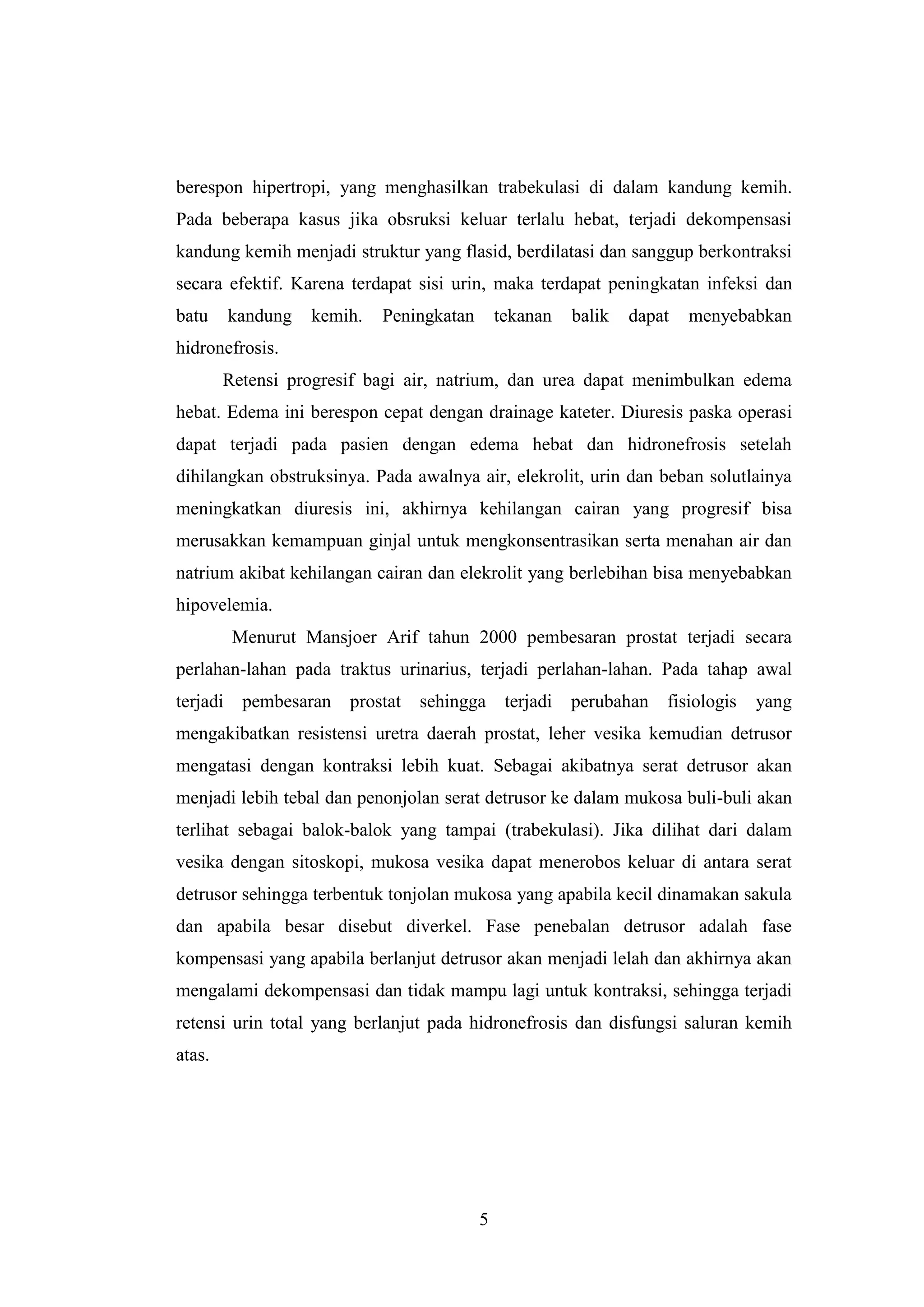berespon hipertropi, yang menghasilkan trabekulasi di dalam kandung kemih.
Pada beberapa kasus jika obsruksi keluar terlalu hebat, terjadi dekompensasi
kandung kemih menjadi struktur yang flasid, berdilatasi dan sanggup berkontraksi
secara efektif. Karena terdapat sisi urin, maka terdapat peningkatan infeksi dan
batu

kandung

kemih.

Peningkatan

tekanan

balik

dapat

menyebabkan

hidronefrosis.
Retensi progresif bagi air, natrium, dan urea dapat menimbulkan edema
hebat. Edema ini berespon cepat dengan drainage kateter. Diuresis paska operasi
dapat terjadi pada pasien dengan edema hebat dan hidronefrosis setelah
dihilangkan obstruksinya. Pada awalnya air, elekrolit, urin dan beban solutlainya
meningkatkan diuresis ini, akhirnya kehilangan cairan yang progresif bisa
merusakkan kemampuan ginjal untuk mengkonsentrasikan serta menahan air dan
natrium akibat kehilangan cairan dan elekrolit yang berlebihan bisa menyebabkan
hipovelemia.
Menurut Mansjoer Arif tahun 2000 pembesaran prostat terjadi secara
perlahan-lahan pada traktus urinarius, terjadi perlahan-lahan. Pada tahap awal
terjadi

pembesaran

prostat

sehingga

terjadi

perubahan

fisiologis

yang

mengakibatkan resistensi uretra daerah prostat, leher vesika kemudian detrusor
mengatasi dengan kontraksi lebih kuat. Sebagai akibatnya serat detrusor akan
menjadi lebih tebal dan penonjolan serat detrusor ke dalam mukosa buli-buli akan
terlihat sebagai balok-balok yang tampai (trabekulasi). Jika dilihat dari dalam
vesika dengan sitoskopi, mukosa vesika dapat menerobos keluar di antara serat
detrusor sehingga terbentuk tonjolan mukosa yang apabila kecil dinamakan sakula
dan apabila besar disebut diverkel. Fase penebalan detrusor adalah fase
kompensasi yang apabila berlanjut detrusor akan menjadi lelah dan akhirnya akan
mengalami dekompensasi dan tidak mampu lagi untuk kontraksi, sehingga terjadi
retensi urin total yang berlanjut pada hidronefrosis dan disfungsi saluran kemih
atas.

5

 