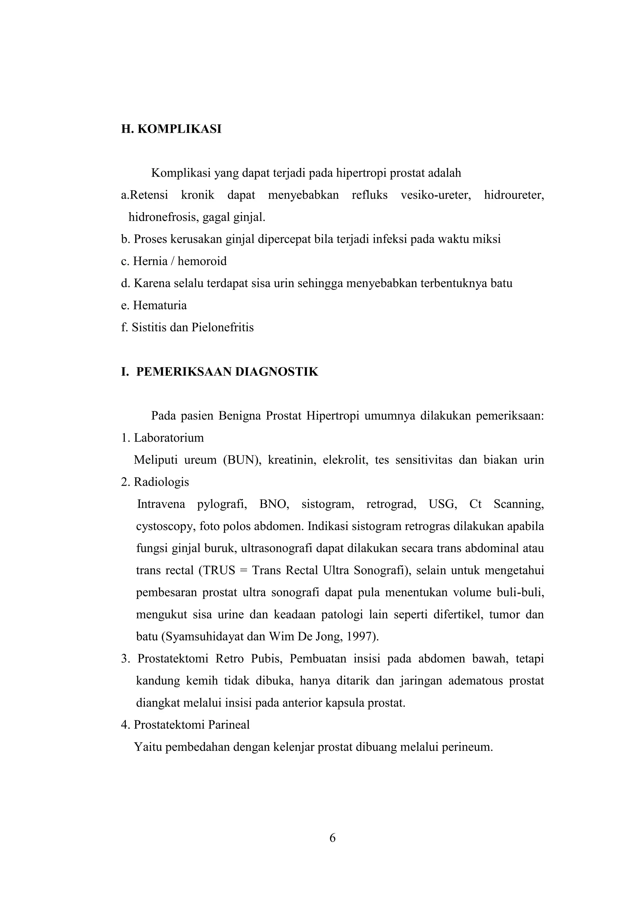H. KOMPLIKASI

Komplikasi yang dapat terjadi pada hipertropi prostat adalah
a.Retensi

kronik

dapat

menyebabkan

refluks

vesiko-ureter,

hidroureter,

hidronefrosis, gagal ginjal.
b. Proses kerusakan ginjal dipercepat bila terjadi infeksi pada waktu miksi
c. Hernia / hemoroid
d. Karena selalu terdapat sisa urin sehingga menyebabkan terbentuknya batu
e. Hematuria
f. Sistitis dan Pielonefritis

I. PEMERIKSAAN DIAGNOSTIK

Pada pasien Benigna Prostat Hipertropi umumnya dilakukan pemeriksaan:
1. Laboratorium
Meliputi ureum (BUN), kreatinin, elekrolit, tes sensitivitas dan biakan urin
2. Radiologis
Intravena pylografi, BNO, sistogram, retrograd, USG, Ct Scanning,
cystoscopy, foto polos abdomen. Indikasi sistogram retrogras dilakukan apabila
fungsi ginjal buruk, ultrasonografi dapat dilakukan secara trans abdominal atau
trans rectal (TRUS = Trans Rectal Ultra Sonografi), selain untuk mengetahui
pembesaran prostat ultra sonografi dapat pula menentukan volume buli-buli,
mengukut sisa urine dan keadaan patologi lain seperti difertikel, tumor dan
batu (Syamsuhidayat dan Wim De Jong, 1997).
3. Prostatektomi Retro Pubis, Pembuatan insisi pada abdomen bawah, tetapi
kandung kemih tidak dibuka, hanya ditarik dan jaringan adematous prostat
diangkat melalui insisi pada anterior kapsula prostat.
4. Prostatektomi Parineal
Yaitu pembedahan dengan kelenjar prostat dibuang melalui perineum.

6

 