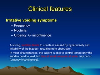 Clinical features Irritative voiding symptoms Frequency Nocturia Urgency +/- incontinence A strong,  sudden desire  to urinate is caused by hyperactivity and irritability of the bladder, resulting from obstruction, In most circumstances, the patient is able to control temporarily the sudden need to void, but  loss of small amounts of urine  may occur (urgency incontinence).  