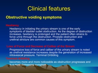 Obstructive voiding symptoms Hesitancy  Hesitancy in initiating the urinary stream is one of the early symptoms of bladder outlet obstruction. As the degree of obstruction increases, hesitancy is prolonged and the patient often strains to force urine through the obstruction. Prostate obstruction and urethral stricture are common causes of this symptom.  Loss of Force and Decrease of Caliber of the Stream   Progressive loss of force and caliber of the urinary stream is noted as urethral resistance increases despite the generation of increased intravesical pressure. Terminal Dribbling  Terminal dribbling   becomes more and more noticeable as obstruction progresses and is a most distressing symptom.  Clinical features 