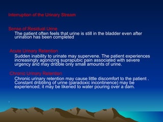 Interruption of the Urinary Stream  Sense of Residual Urine  The patient often feels that urine is still in the bladder even after urination has been completed Acute Urinary Retention  Sudden inability to urinate may supervene. The patient experiences increasingly agonizing suprapubic pain associated with severe urgency and may dribble only small amounts of urine.  Chronic Urinary Retention   Chronic urinary retention may cause little discomfort to the patient . Constant dribbling of urine (paradoxic incontinence) may be experienced; it may be likened to water pouring over a dam.  .  
