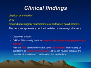 Clinical findings physical examination  DRE focused neurological examination are performed on all patients. The nervous system is examined to detect a neurological lesions Distended bladder. DRE of BPH usually result in  smooth, firm, elastic enlargement of the prostate . Prostate  size  estimated by DRE does  not correlate  with severity of symptoms or  degree of obstruction . DRE can roughly estimate the true size of prostate and can’t assess the middle lobe. 