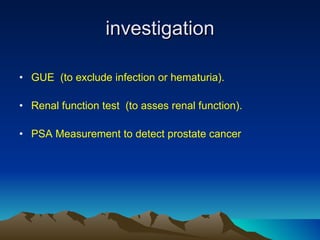 investigation GUE  (to exclude infection or hematuria). Renal function test  (to asses renal function).  PSA Measurement to detect prostate cancer 