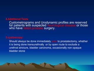 4.Additional Tests   Cystometrograms and Urodynamic profiles are reserved for patients with suspected  neurological disease  or those who have  failed prostate  surgery. 5.cystoscopy: Should always be done immediately  prior  to prostatectomy, whether it is being done transurethrally  or by open route to exclude a urethral stricture, bladder carcinoma, occasionally non opaque bladder stone 