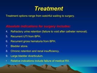 Treatment Treatment options range from watchful waiting to surgery. Absolute indications for surgery includes: Refractory urine retention (failure to void after catheter removal). Recurrent UTI from BPH. Recurrent gross hematuria from BPH. Bladder stone. Chronic retention and renal insufficiency. Large bladder diverticulum. Relative indications include failure of medical RX. 