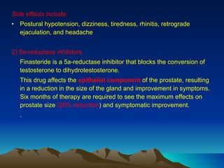 Side effects include: Postural hypotension, dizziness, tiredness, rhinitis, retrograde ejaculation, and headache 2) 5α-reductase inhibitors Finasteride is a 5a-reductase inhibitor that blocks the conversion of testosterone to dihydrotestosterone.  This drug affects the  epithelial component  of the prostate, resulting in a reduction in the size of the gland and improvement in symptoms. Six months of therapy are required to see the maximum effects on prostate size  (20% reduction ) and symptomatic improvement. . 
