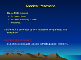 Side effects includes: decreased libido decrease ejaculatory volume, impotence.  Serum PSA is decreased by 50% in patients being treated with finasteride 3) combination therapy some time combination is useful in treating patient with BPH. 4) phytotherapy Medical treatment 