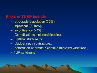 Risks of TURP include   retrograde ejaculation (75%),  impotence (5-10%), incontinence (<1%). Complications includes bleeding, urethral stricture, or bladder neck contracture,, perforation of prostate capsule and extravasations , TUR syndrome 