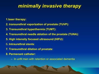 minimally invasive therapy 1.laser therapy: 2. transurethral vaporization of prostate (TUVP):  3. Transurethral hyperthermia (TUMT): 4. Transurethral needle ablation of the prostate (TUNA): 5. High intensity focused ultrasound (HIFU): 6 . Intraurethral stents : 7. Transurethral dilation of prostate : 8. Permenant catheter: In unfit men with retention or associated dementia 
