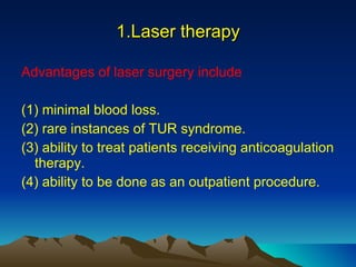 1.Laser therapy Advantages of laser surgery include (1) minimal blood loss. (2) rare instances of TUR syndrome. (3) ability to treat patients receiving anticoagulation therapy. (4) ability to be done as an outpatient procedure. 