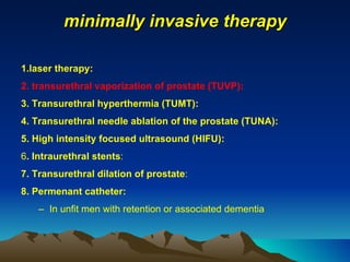 minimally invasive therapy 1.laser therapy: 2. transurethral vaporization of prostate (TUVP):   3. Transurethral hyperthermia (TUMT): 4. Transurethral needle ablation of the prostate (TUNA): 5. High intensity focused ultrasound (HIFU): 6 . Intraurethral stents : 7. Transurethral dilation of prostate : 8. Permenant catheter: In unfit men with retention or associated dementia 