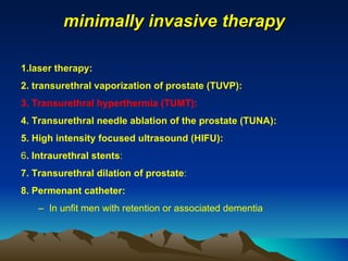 minimally invasive therapy 1.laser therapy: 2. transurethral vaporization of prostate (TUVP):  3. Transurethral hyperthermia (TUMT): 4. Transurethral needle ablation of the prostate (TUNA): 5. High intensity focused ultrasound (HIFU): 6 . Intraurethral stents : 7. Transurethral dilation of prostate : 8. Permenant catheter: In unfit men with retention or associated dementia 