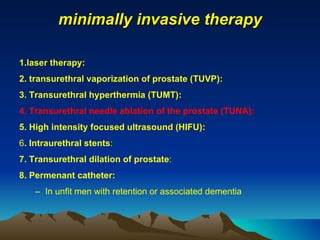 minimally invasive therapy 1.laser therapy: 2. transurethral vaporization of prostate (TUVP):  3. Transurethral hyperthermia (TUMT): 4. Transurethral needle ablation of the prostate (TUNA): 5. High intensity focused ultrasound (HIFU): 6 . Intraurethral stents : 7. Transurethral dilation of prostate : 8. Permenant catheter: In unfit men with retention or associated dementia 