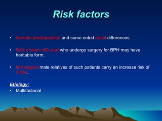 Risk factors Genetic predisposition  and some noted  racial  differences. 50% of men <60 year  who undergo surgery for BPH may have heritable form. first degree  male relatives of such patients carry an increase risk of  4 fold .  Etiology: Multifactorial  