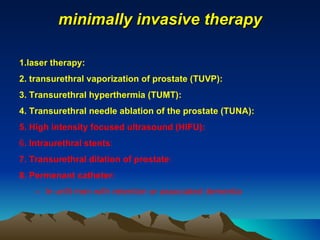 minimally invasive therapy 1.laser therapy: 2. transurethral vaporization of prostate (TUVP):  3. Transurethral hyperthermia (TUMT): 4. Transurethral needle ablation of the prostate (TUNA): 5. High intensity focused ultrasound (HIFU): 6 . Intraurethral stents : 7. Transurethral dilation of prostate : 8. Permenant catheter: In unfit men with retention or associated dementia 