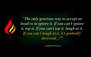 “The only gracious way to accept an
insult is to ignore it. If you can’t ignore
it, top it. If you can’t top it, laugh at it.
If you can’t laugh at it, it’s probably
deserved...!”
- - Joseph Russell Lynes
 