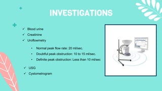 INVESTIGATIONS
 Blood urine
 Creatinine
 Uroflowmetry
• Normal peak flow rate: 20 ml/sec.
• Doubtful peak obstruction: ...