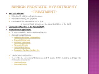 

WATCHFUL WAITING


Patients with mild to moderate symptoms



Pts not bothered by the symptoms



Pts not experiencing complications of BPH
re-examine the pt annually, see the size and condition of the gland



Utransurethral Resection of the Prostate (TURP)



Pharmacological approach(Rx)


To reduce morbidity and prevent complications



alpha-adrenergic blockers,


Phenoxybenzamine (Dibenzyline)



Prazosin (Minipress)



Alfuzosin (UroXatral)



Terazosin (Hytrin)



Tamsulosin (Flomax)



Doxazosin (Cardura, Cardura XL)



5-alpha-reductase inhibitors



They inhibit the conversion of testosterone to DHT, causing DHT levels to drop and helps with
decreaseing prostate size


Finasteride (Proscar)



Dutasteride (Avodart)

 
