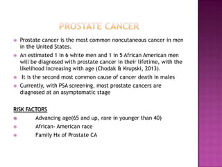 

Prostate cancer is the most common noncutaneous cancer in men
in the United States.



An estimated 1 in 6 white men and 1 in 5 African American men
will be diagnosed with prostate cancer in their lifetime, with the
likelihood increasing with age (Chodak & Krupski, 2013).




It is the second most common cause of cancer death in males
Currently, with PSA screening, most prostate cancers are
diagnosed at an asymptomatic stage

RISK FACTORS


Advancing age(65 and up, rare in younger than 40)



African- American race



Family Hx of Prostate CA

 