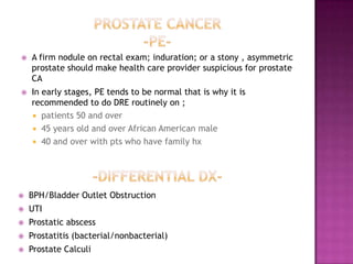 

A firm nodule on rectal exam; induration; or a stony , asymmetric
prostate should make health care provider suspicious for prostate
CA



In early stages, PE tends to be normal that is why it is
recommended to do DRE routinely on ;
 patients 50 and over
 45 years old and over African American male
 40 and over with pts who have family hx



BPH/Bladder Outlet Obstruction



UTI



Prostatic abscess



Prostatitis (bacterial/nonbacterial)



Prostate Calculi

 