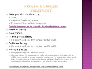 

Make your decisions based on;


Stage



Prognostic features of the tumor



Pt’s age/medical condition/preferences

Standard treatments for clinically localized prostate cancer


Watchful waiting



Cryotherapy



Radical prostatectomy




Radiation therapy




For stage A and B long term survival rate 80% to 90%
For stage A and B long term survival rate 80% to 90%

Hormone therapy


For symptomatic pts with advanced disease



Hormone therapy for prostate cancer is also known as androgen deprivation therapy
(ADT). It may consist of surgical castration (orchiectomy) or medical castration. Agents
used for medical castration include luteinizing hormone–releasing hormone (LHRH)
analogues or antagonists, antiandrogens, and other androgen suppressants.

Consider pain management and palliative care for more advanced cases

 