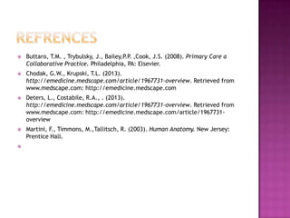 

Buttaro, T.M. , Trybulsky, J., Bailey,P.P. ,Cook, J.S. (2008). Primary Care a
Collaborative Practice. Philadelphia, PA: Elsevier.



Chodak, G.W., Krupski, T.L. (2013).
http://emedicine.medscape.com/article/1967731-overview. Retrieved from
www.medscape.com: http://emedicine.medscape.com



Deters, L., Costabile, R.A., . (2013).
http://emedicine.medscape.com/article/1967731-overview. Retrieved from
www.medscape.com: http://emedicine.medscape.com/article/1967731overview



Martini, F., Timmons, M.,Tallitsch, R. (2003). Human Anatomy. New Jersey:
Prentice Hall.



 