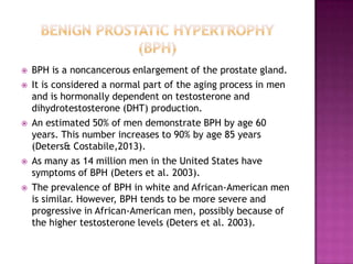 








BPH is a noncancerous enlargement of the prostate gland.
It is considered a normal part of the aging process in men
and is hormonally dependent on testosterone and
dihydrotestosterone (DHT) production.
An estimated 50% of men demonstrate BPH by age 60
years. This number increases to 90% by age 85 years
(Deters& Costabile,2013).
As many as 14 million men in the United States have
symptoms of BPH (Deters et al. 2003).
The prevalence of BPH in white and African-American men
is similar. However, BPH tends to be more severe and
progressive in African-American men, possibly because of
the higher testosterone levels (Deters et al. 2003).

 