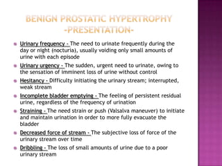 

Urinary frequency - The need to urinate frequently during the
day or night (nocturia), usually voiding only small amounts of
urine with each episode



Urinary urgency - The sudden, urgent need to urinate, owing to
the sensation of imminent loss of urine without control



Hesitancy - Difficulty initiating the urinary stream;
interrupted, weak stream



Incomplete bladder emptying - The feeling of persistent residual
urine, regardless of the frequency of urination



Straining - The need strain or push (Valsalva maneuver) to initiate
and maintain urination in order to more fully evacuate the
bladder



Decreased force of stream - The subjective loss of force of the
urinary stream over time



Dribbling - The loss of small amounts of urine due to a poor
urinary stream

 