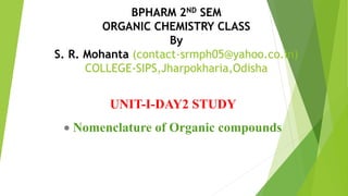 BPHARM 2ND SEM
ORGANIC CHEMISTRY CLASS
By
S. R. Mohanta (contact-srmph05@yahoo.co.in)
COLLEGE-SIPS,Jharpokharia,Odisha
UNIT-I-DAY2 STUDY
Nomenclature of Organic compounds
 