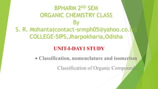 BPHARM 2ND SEM
ORGANIC CHEMISTRY CLASS
By
S. R. Mohanta(contact-srmph05@yahoo.co.in)
COLLEGE-SIPS,Jharpokharia,Odisha
UNIT-I-DAY1 STUDY
Classification, nomenclature and isomerism
Classification of Organic Compounds
 