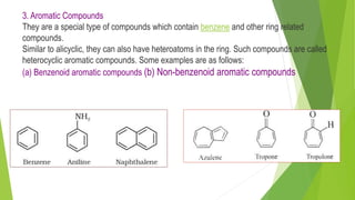 3. Aromatic Compounds
They are a special type of compounds which contain benzene and other ring related
compounds.
Similar to alicyclic, they can also have heteroatoms in the ring. Such compounds are called
heterocyclic aromatic compounds. Some examples are as follows:
(a) Benzenoid aromatic compounds (b) Non-benzenoid aromatic compounds
 