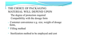 THE CHOICE OF PACKAGING
MATERIAL WILL DEPEND UPON
The degree of protection required
Compatibility with the dosage form
e Customer convenience e.g. size, weight of dosage
form,
* Filling method
e Sterilization method to be employed and cost
 